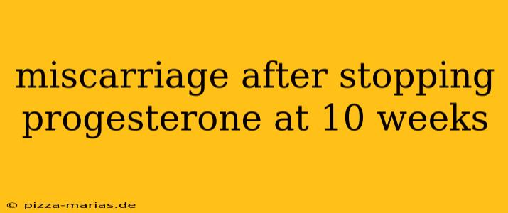 miscarriage after stopping progesterone at 10 weeks