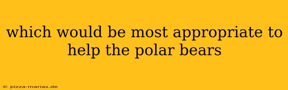 which would be most appropriate to help the polar bears